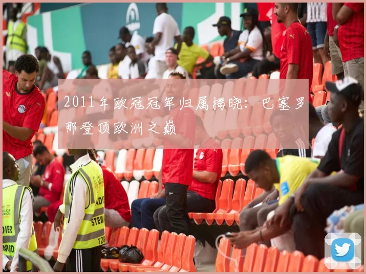 2011年欧冠冠军归属揭晓:巴塞罗那登顶欧洲之巅