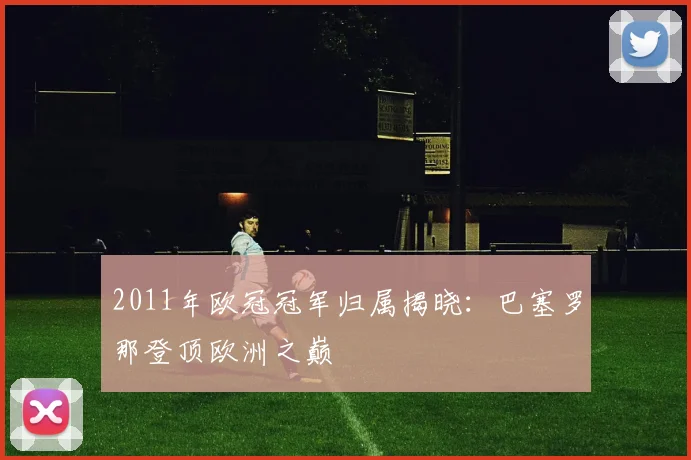 2011年欧冠冠军归属揭晓:巴塞罗那登顶欧洲之巅