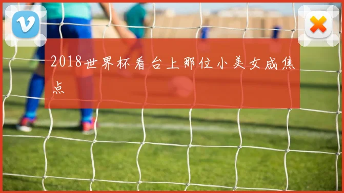 2018世界杯看台上那位小美女成焦点
